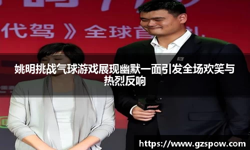 姚明挑战气球游戏展现幽默一面引发全场欢笑与热烈反响