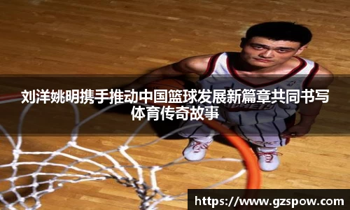 刘洋姚明携手推动中国篮球发展新篇章共同书写体育传奇故事