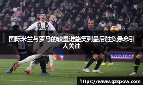 国际米兰与罗马的较量谁能笑到最后胜负悬念引人关注
