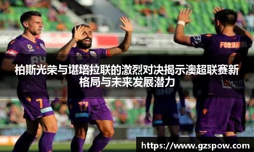 柏斯光荣与堪培拉联的激烈对决揭示澳超联赛新格局与未来发展潜力